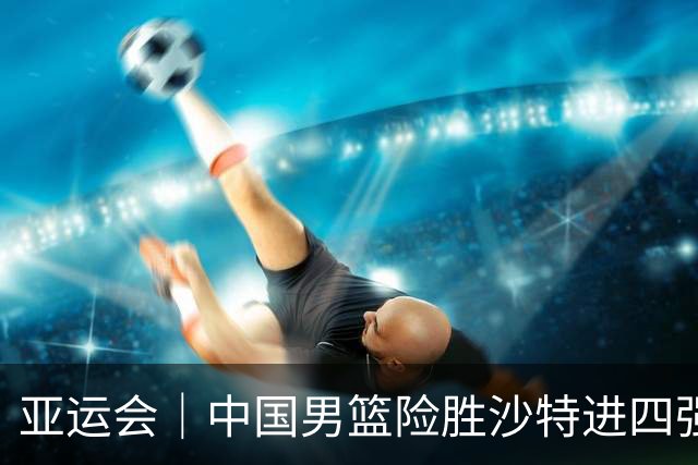 亚运会｜中国男篮险胜沙特进四强，廖三宁30分展现核心价值